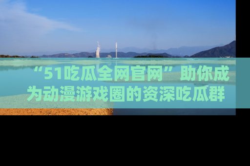 “51吃瓜全网官网”助你成为动漫游戏圈的资深吃瓜群众!