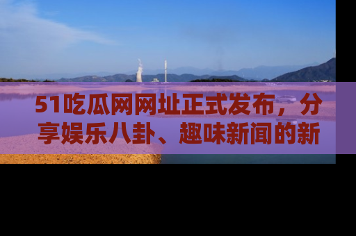 51吃瓜网网址正式发布，分享娱乐八卦、趣味新闻的新平台