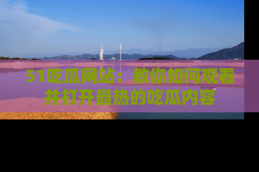 51吃瓜网站:教你如何观看并打开最热的吃瓜内容