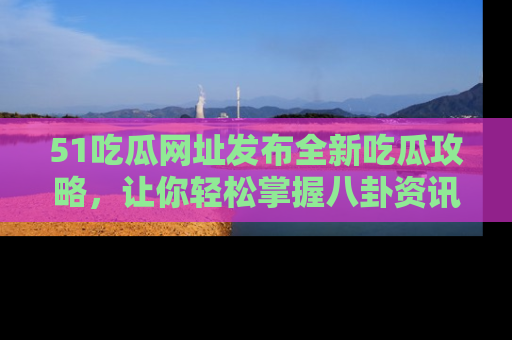 51吃瓜网址发布全新吃瓜攻略，让你轻松掌握八卦资讯！