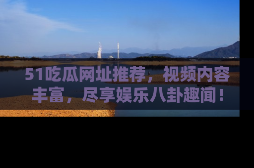 51吃瓜网址推荐，视频内容丰富，尽享娱乐八卦趣闻！