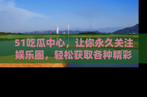 51吃瓜中心，让你永久关注娱乐圈，轻松获取各种精彩的吃瓜信息！