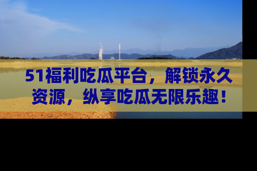 51福利吃瓜平台，解锁永久资源，纵享吃瓜无限乐趣！