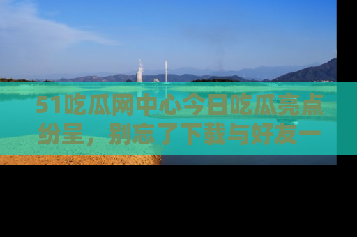 51吃瓜网中心今日吃瓜亮点纷呈，别忘了下载与好友一同分享！