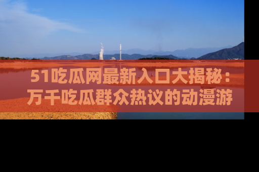 51吃瓜网最新入口大揭秘：万千吃瓜群众热议的动漫游戏事件