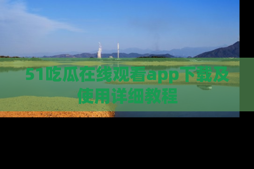 51吃瓜在线观看app下载及使用详细教程