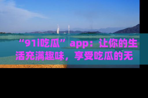 “91i吃瓜”app:让你的生活充满趣味,享受吃瓜的无限乐趣!
