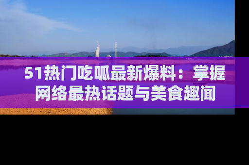 51热门吃呱最新爆料：掌握网络最热话题与美食趣闻
