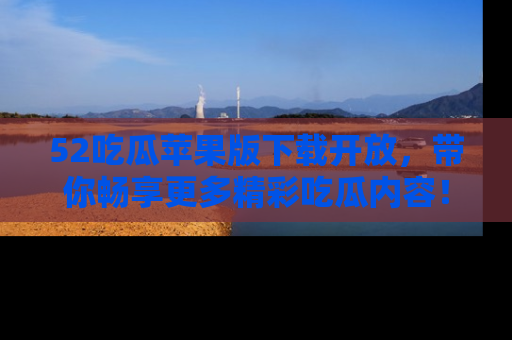 52吃瓜苹果版下载开放，带你畅享更多精彩吃瓜内容！