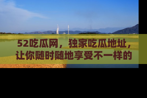 52吃瓜网，独家吃瓜地址，让你随时随地享受不一样的观看体验！