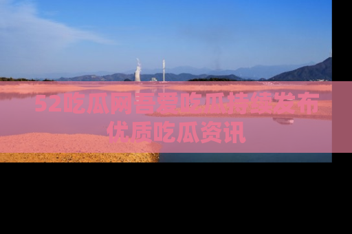52吃瓜网吾爱吃瓜持续发布优质吃瓜资讯