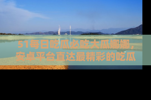 51每日吃瓜必吃大瓜娜娜，安卓平台直达最精彩的吃瓜内容。