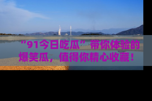 “91今日吃瓜”带你体验的爆笑瓜,值得你精心收藏!