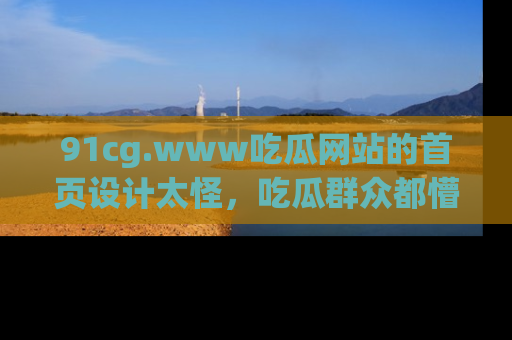 91cg.www吃瓜网站的首页设计太怪，吃瓜群众都懵了！
