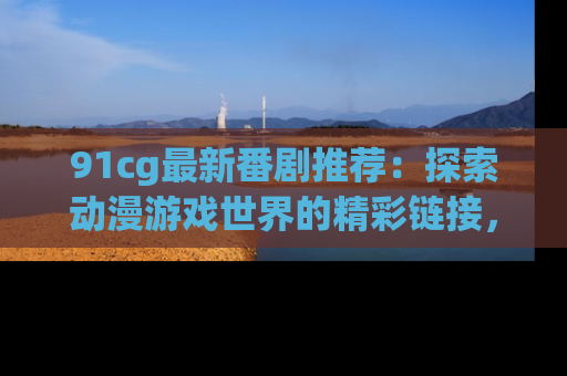 91cg最新番剧推荐：探索动漫游戏世界的精彩链接，尽在此处！