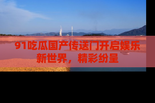 91吃瓜国产传送门开启娱乐新世界，精彩纷呈