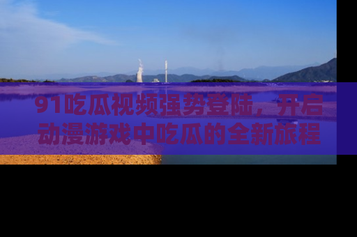 91吃瓜视频强势登陆，开启动漫游戏中吃瓜的全新旅程！