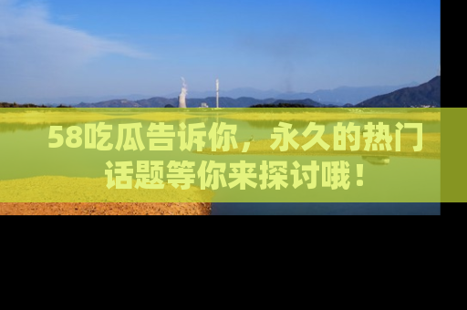 58吃瓜告诉你，永久的热门话题等你来探讨哦！