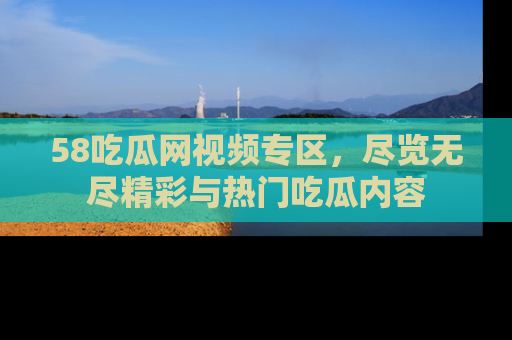58吃瓜网视频专区，尽览无尽精彩与热门吃瓜内容
