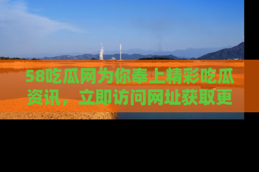 58吃瓜网为你奉上精彩吃瓜资讯，立即访问网址获取更多内容！