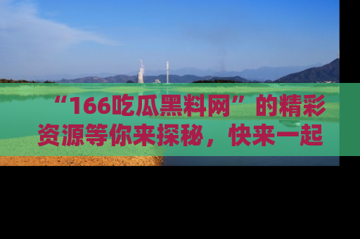 “166吃瓜黑料网”的精彩资源等你来探秘,快来一起吃瓜吧!