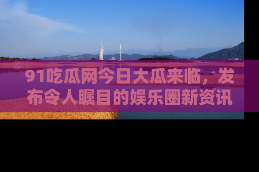91吃瓜网今日大瓜来临，发布令人瞩目的娱乐圈新资讯！