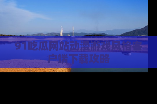 91吃瓜网站动漫游戏风格客户端下载攻略