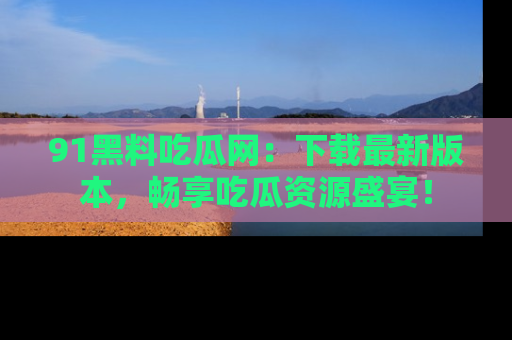 91黑料吃瓜网:下载最新版本,畅享吃瓜资源盛宴!