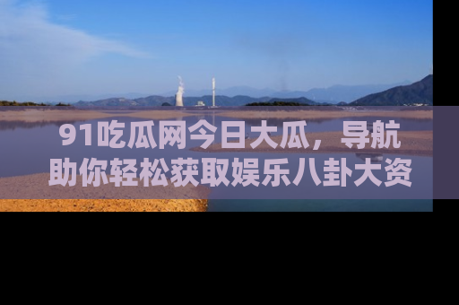 91吃瓜网今日大瓜，导航助你轻松获取娱乐八卦大资讯