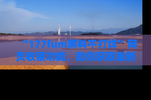 “177fum黑料不打烊”网页收藏功能,助你获取最新黑料动态