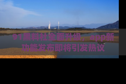 91黑料社全面升级,app新功能发布即将引发热议