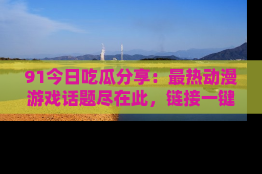 91今日吃瓜分享:最热动漫游戏话题尽在此,链接一键畅游!