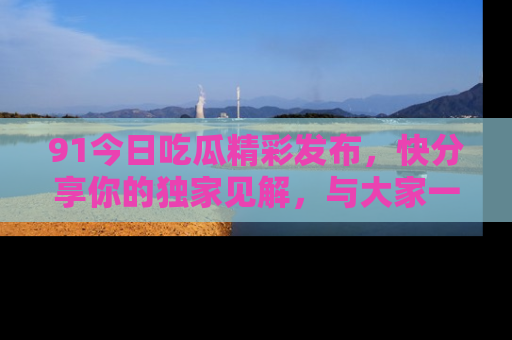 91今日吃瓜精彩发布，快分享你的独家见解，与大家一起讨论吧！