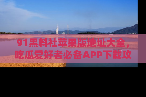 91黑料社苹果版地址大全,吃瓜爱好者必备APP下载攻略