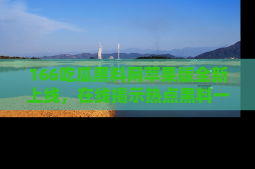 166吃瓜黑料网苹果版全新上线，在线揭示热点黑料一手掌握！