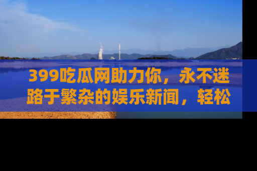 399吃瓜网助力你,永不迷路于繁杂的娱乐新闻,轻松追踪热点!
