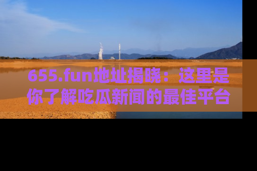 655.fun地址揭晓:这里是你了解吃瓜新闻的最佳平台,快来探索吧!