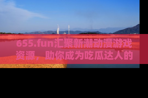 655.fun汇聚新潮动漫游戏资源,助你成为吃瓜达人的必备平台!