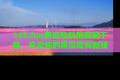 155.fun黑瓜吃料网官网下载，开启你的黑瓜吃料新线路，轻松找到入口！