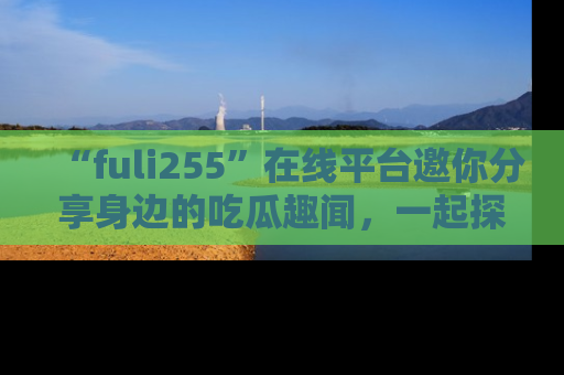 “fuli255”在线平台邀你分享身边的吃瓜趣闻,一起探索生活的小秘密!