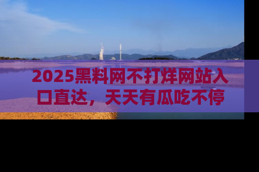 2025黑料网不打烊网站入口直达，天天有瓜吃不停