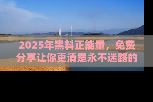2025年黑料正能量,免费分享让你更清楚永不迷路的真相!