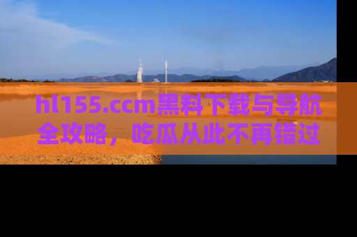 hl155.ccm黑料下载与导航全攻略,吃瓜从此不再错过任何热点