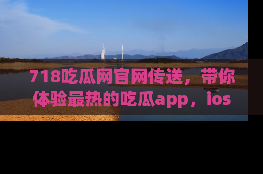 718吃瓜网官网传送,带你体验最热的吃瓜app,ios用户必备哦!