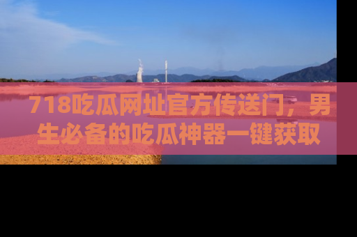 718吃瓜网址官方传送门,男生必备的吃瓜神器一键获取!