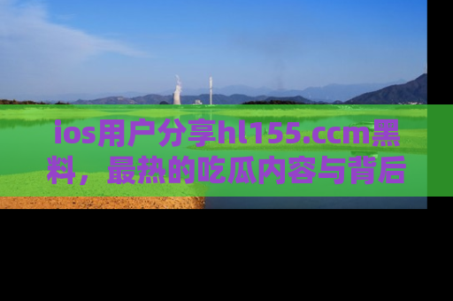 ios用户分享hl155.ccm黑料,最热的吃瓜内容与背后的真实事件!