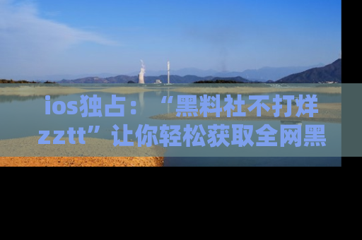 ios独占:“黑料社不打烊zztt”让你轻松获取全网黑料信息,不容错过!