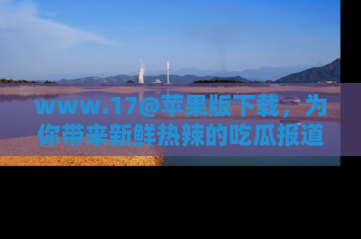 www.17@苹果版下载,为你带来新鲜热辣的吃瓜报道,尽情享受!