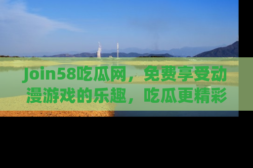 Join58吃瓜网,免费享受动漫游戏的乐趣,吃瓜更精彩!