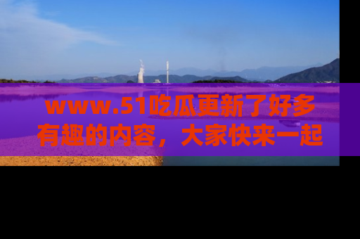 www.51吃瓜更新了好多有趣的内容,大家快来一起享受这波吃瓜热潮吧!